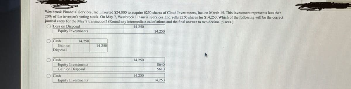 Westbrook Financial Services, Inc. invested $24,000 to acquire 6250 shares of Cloud Investments, Inc. on March 15. This investment represents less than
20% of the investee's voting stock. On May 7, Westbrook Financial Services, Inc. sells 2250 shares for $14,250. Which of the following will be the correct
journal entry for the May 7 transaction? (Round any intermediate calculations and the final answer to two decimal places.)
Loss on Disposal
14,250
Equity Investments
14,250
Cash
14,250
Gain on
Disposal
14,250
Cash
14,250
Equity Investments
Gain on Disposal
8640
5610
Cash
14,250
Equity Investments
14,250