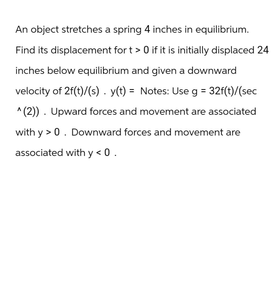 An object stretches a spring 4 inches in equilibrium.
Find its displacement for t > 0 if it is initially displaced 24
inches below equilibrium and given a downward
velocity of 2f(t)/(s) . y(t) = Notes: Use g = 32f(t)/(sec
^(2)). Upward forces and movement are associated
with y >0. Downward forces and movement are
associated with y < 0.