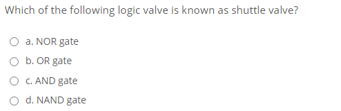 Which of the following logic valve is known as shuttle valve?
a. NOR gate
O b. OR gate
O C. AND gate
d. NAND gate
