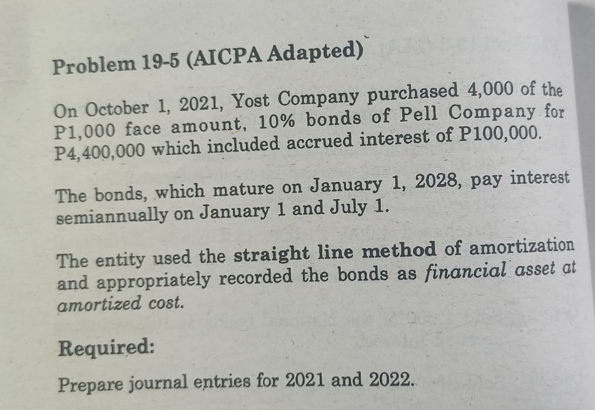 Problem 19-5 (AICPA Adapted)
On October 1, 2021, Yost Company purchased 4,000 of the
P1,000 face amount, 10% bonds of Pell Company for
P4,400,000 which included accrued interest of P100,000.
The bonds, which mature on January 1, 2028, pay interest
semiannually on January 1 and July 1.
The entity used the straight line method of amortization
and appropriately recorded the bonds as financial asset at
amortized cost.
Required:
Prepare journal entries for 2021 and 2022.
