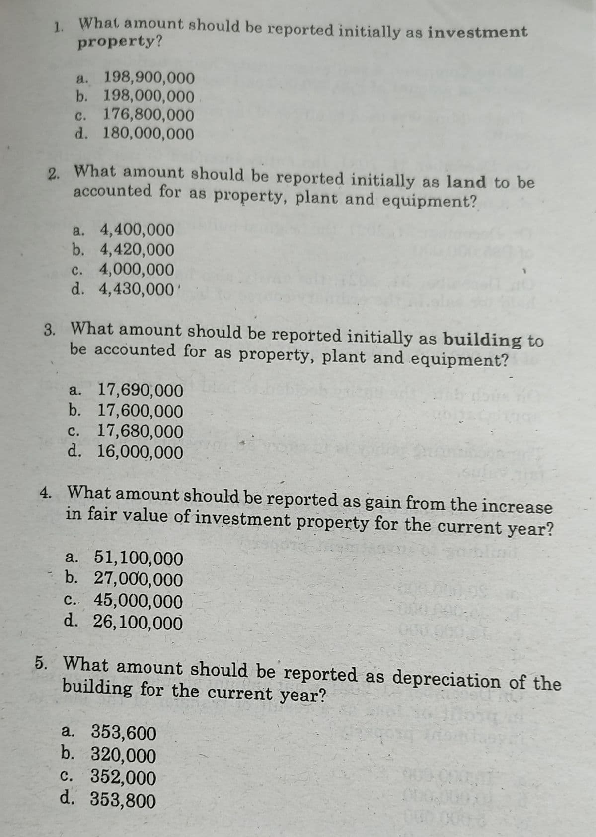 1. What amount should be reported initially as investment
property?
a. 198,900,000
b. 198,000,000
c. 176,800,000
d. 180,000,000
2. What amount should be reported initially as land to be
accounted for as property, plant and equipment?
a. 4,400,000
b. 4,420,000
с. 4,000,000
d. 4,430,000'
3. What amount should be reported initially as building to
be accounted for as property, plant and equipment?
a. 17,690,000
b. 17,600,000
c. 17,680,000
d. 16,000,000
4. What amount should be reported as gain from the increase
in fair value of investment property for the current year?
a. 51,100,000
b. 27,000,000
c. 45,000,000
d. 26,100,000
5. What amount should be reported as depreciation of the
building for the current year?
a. 353,600
b. 320,000
c. 352,000
d. 353,800
