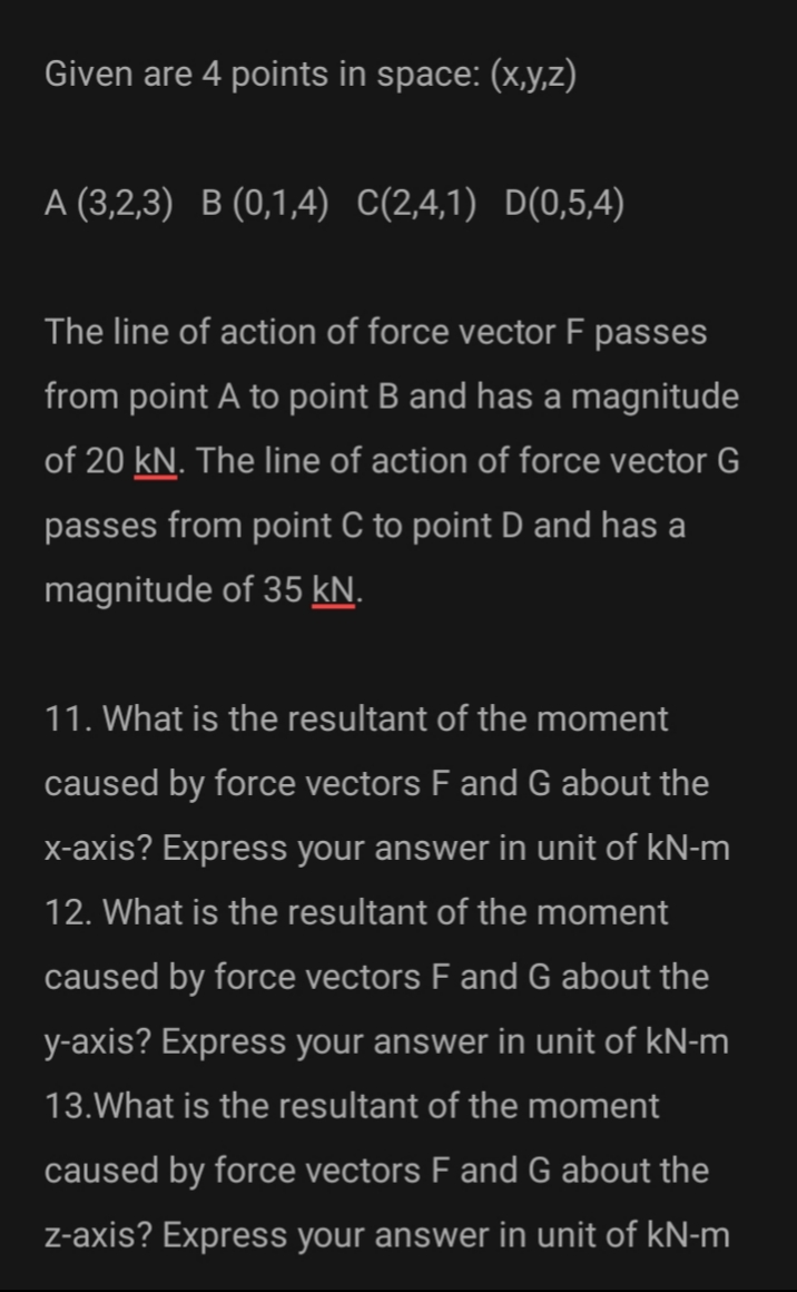 Given are 4 points in space: (x,y,z)
A (3,2,3) B (0,1,4) C(2,4,1) D(0,5,4)
The line of action of force vector F passes
from point A to point B and has a magnitude
of 20 kN. The line of action of force vector G
passes from point C to point D and has a
magnitude of 35 kN.
11. What is the resultant of the moment
caused by force vectors F and G about the
x-axis? Express your answer in unit of kN-m
12. What is the resultant of the moment
caused by force vectors F and G about the
y-axis? Express your answer in unit of kN-m
13.What is the resultant of the moment
caused by force vectors F and G about the
Z-axis? Express your answer in unit of kN-m
