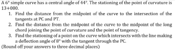 A 6° simple curve has a central angle of 44°. The stationing of the point of curvature is
13+080.
1. Find the distance from the midpoint of the curve to the intersection of the
tangents at PC and PT.
2. Find the distance from the midpoint of the curve to the midpoint of the long
chord joining the point of curvature and the point of tangency.
3. Find the stationing of a point on the curve which intersects with the line making
a deflection angle of 8° with the tangent through the PC.
(Round off your answers to three decimal places)
