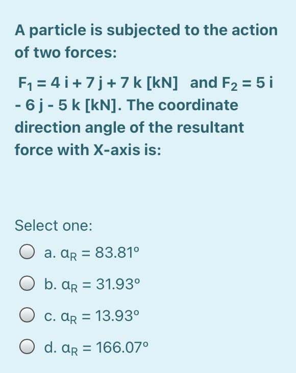 A particle is subjected to the action
of two forces:
F1 = 4 i+7j+7 k [kN] and F2 = 5 i
- 6 j - 5 k [kN]. The coordinate
direction angle of the resultant
force with X-axis is:
Select one:
a. ar = 83.81°
b. ar = 31.93°
C. Ar = 13.93°
O d. ar = 166.07°
