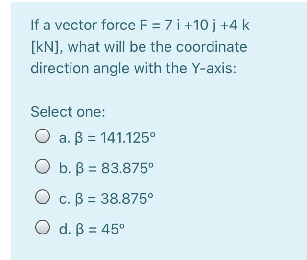If a vector force F = 7 i +10 j +4 k
[kN], what will be the coordinate
direction angle with the Y-axis:
Select one:
O a. B = 141.125°
O b. B = 83.875°
O c. B = 38.875°
O d. B = 45°
