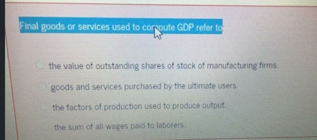 Final goods or services used to corpute GDP refer to
the value of outstanding shares of stock of manufacturing firms
goods and services purchased by the ultimate users.
the factors of production used to produce output.
the sum of all wages paid to laborers.
