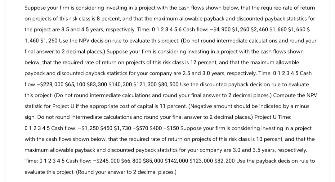 Suppose your firm is considering investing in a project with the cash flows shown below, that the required rate of return
on projects of this risk class is 8 percent, and that the maximum allowable payback and discounted payback statistics for
the project are 3.5 and 4.5 years, respectively. Time: 0 1 2 3 4 5 6 Cash flow: -$4,900 $1,260 $2,460 $1,660 $1,660 $
1,460 $1,260 Use the NPV decision rule to evaluate this project. (Do not round intermediate calculations and round your
final answer to 2 decimal places.) Suppose your firm is considering investing in a project with the cash flows shown
below, that the required rate of return on projects of this risk class is 12 percent, and that the maximum allowable
payback and discounted payback statistics for your company are 2.5 and 3.0 years, respectively. Time: 0 1 2 3 4 5 Cash
flow -$228,000 $65, 100 $83,300 $140, 300 $121,300 $80, 500 Use the discounted payback decision rule to evaluate
this project. (Do not round intermediate calculations and round your final answer to 2 decimal places.) Compute the NPV
statistic for Project U if the appropriate cost of capital is 11 percent. (Negative amount should be indicated by a minus
sign. Do not round intermediate calculations and round your final answer to 2 decimal places.) Project U Time:
012345 Cash flow: -$1,250 $450 $1,730-$570 $400 - $150 Suppose your firm is considering investing in a project
with the cash flows shown below, that the required rate of return on projects of this risk class is 10 percent, and that the
maximum allowable payback and discounted payback statistics for your company are 3.0 and 3.5 years, respectively.
Time: 0 1 2 3 4 5 Cash flow: -$245,000 $66,800 $85,000 $142,000 $123,000 $82,200 Use the payback decision rule to
evaluate this project. (Round your answer to 2 decimal places.)