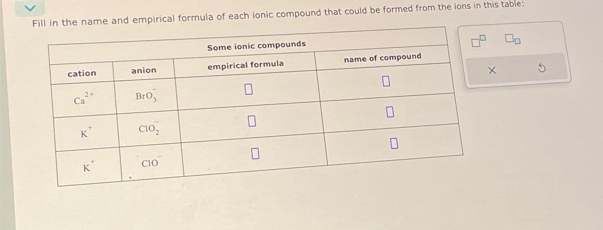 Fill in the name and empirical formula of each ionic compound that could be formed from the ions in this table:
cation
2+
Ca
K
K
anion
BrO3
CIO₂
CIO
Some ionic compounds
empirical formula
0
name of compound
0