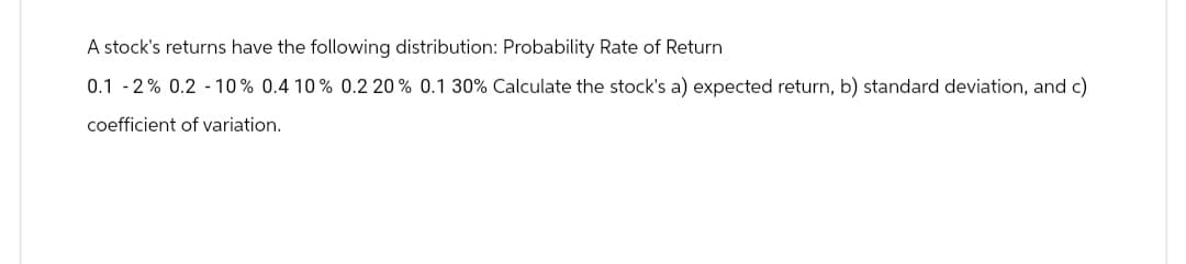 A stock's returns have the following distribution: Probability Rate of Return
0.1 -2% 0.2 -10% 0.4 10 % 0.2 20 % 0.1 30% Calculate the stock's a) expected return, b) standard deviation, and c)
coefficient of variation.