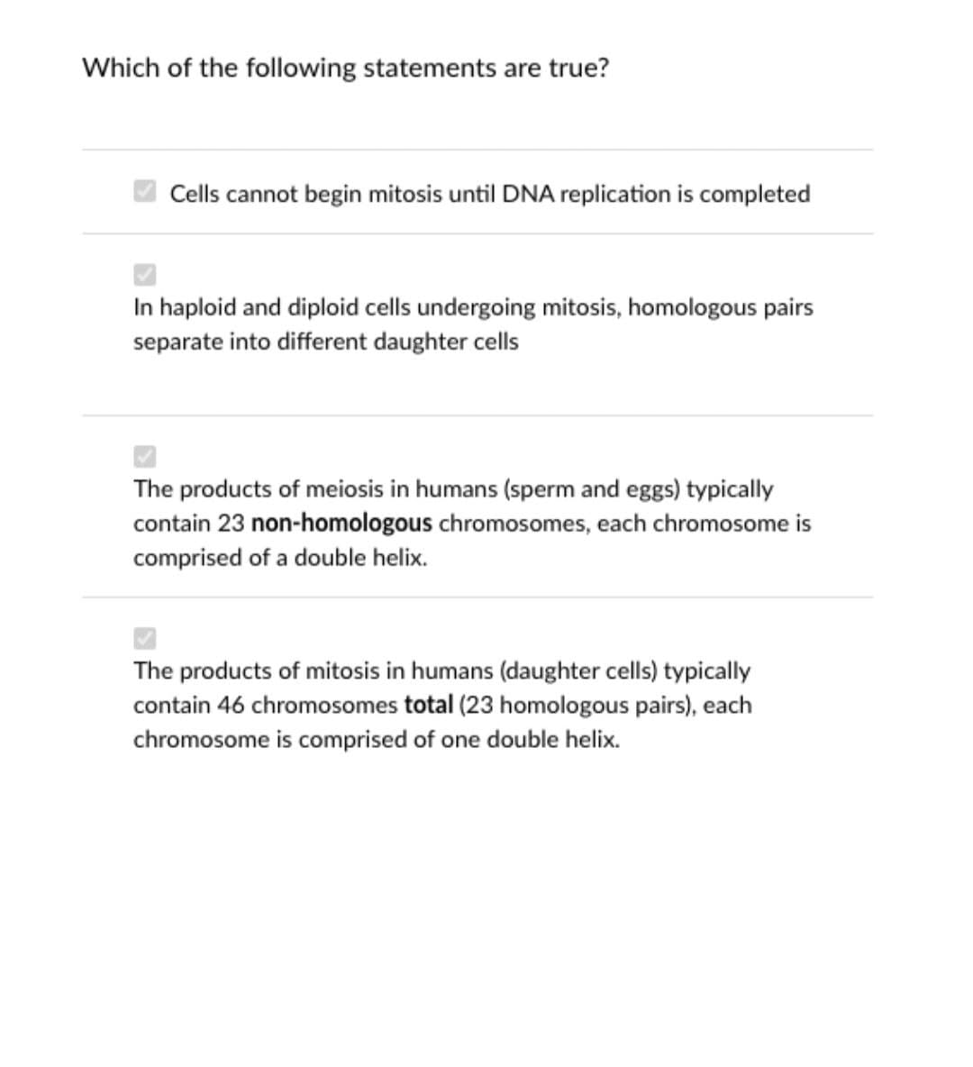 Which of the following statements are true?
Cells cannot begin mitosis until DNA replication is completed
In haploid and diploid cells undergoing mitosis, homologous pairs
separate into different daughter cells
The products of meiosis in humans (sperm and eggs) typically
contain 23 non-homologous chromosomes, each chromosome is
comprised of a double helix.
The products of mitosis in humans (daughter cells) typicaly
contain 46 chromosomes total (23 homologous pairs), each
chromosome is comprised of one double helix.
