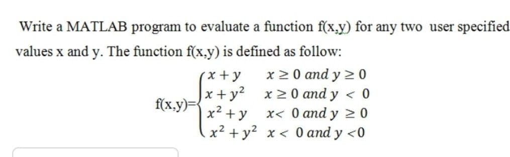 Write a MATLAB program to evaluate a function f(x,y) for any two user specified
values x and y. The function f(x,y) is defined as follow:
x 2 0 and y 2 0
x + y
x + y? x 2 0 and y < 0
x2 + y
x2 + y? x < 0 and y <0
f(x.y)=
x< 0 and y > 0
