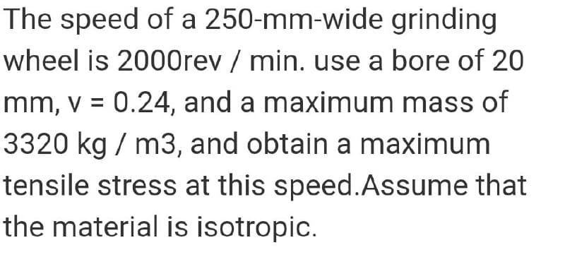 The speed of a 250-mm-wide grinding
wheel is 2000rev / min. use a bore of 20
mm, v = 0.24, and a maximum mass of
%3D
3320 kg / m3, and obtain a maximum
tensile stress at this speed.Assume that
the material is isotropic.
