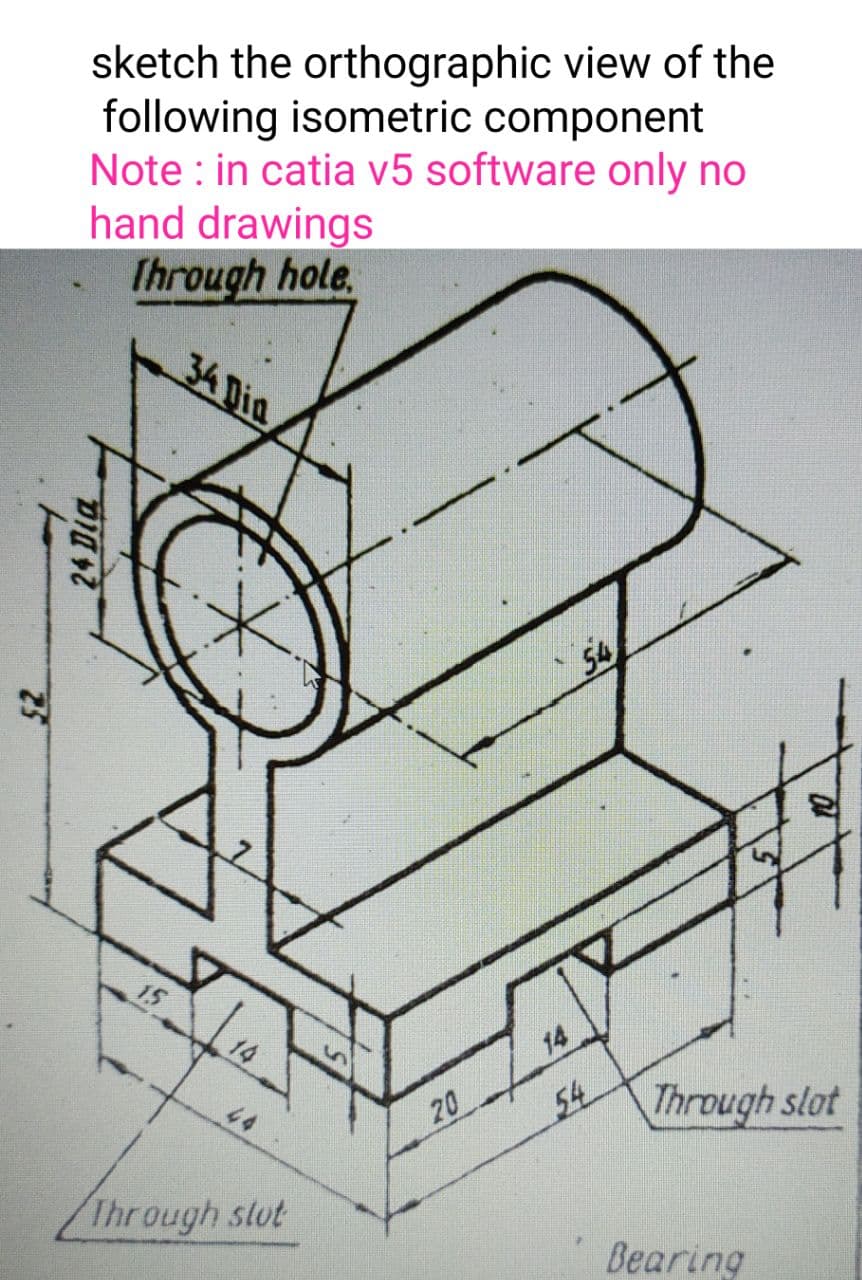 sketch the orthographic view of the
following isometric component
Note : in catia v5 software only no
hand drawings
Ihrough hole.
34 Dia
54
14
54
Through slot
44
20
Through slut
Bearing
25
