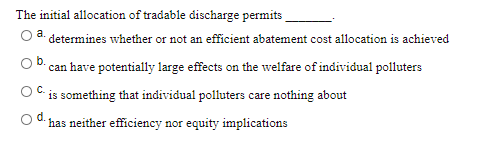 The initial allocation of tradable discharge permits
determines whether or not an efficient abatement cost allocation is achieved
can have potentially large effects on the welfare of individual polluters
OC.
is something that individual polluters care nothing about
od.
has neither efficiency nor equity implications
