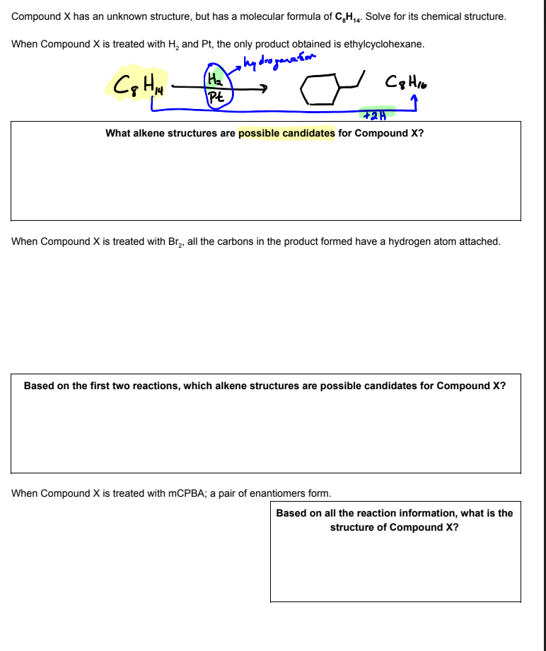 Compound X has an unknown structure, but has a molecular formula of C,H,. Solve for its chemical structure.
When Compound X is treated with H, and Pt, the only product obtained is ethylcyclohexane.
hy droganaiom
(He
Pt
What alkene structures are possible candidates for Compound X?
When Compound X is treated with Br,, all the carbons in the product formed have a hydrogen atom attached.
Based on the first two reactions, which alkene structures are possible candidates for Compound X?
When Compound X is treated with MCPBA; a pair of enantiomers form.
Based on all the reaction information, what is the
structure of Compound X?
