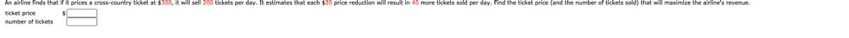 An airline finds that if it prices a cross-country ticket at $300, it will sell 200 tickets per day. It estimates that each $20 price reduction will result in 40 more tickets sold per day. Find the ticket price (and the number of tickets sold) that will maximize the airline's revenue.
ticket price
2$
number of tickets
