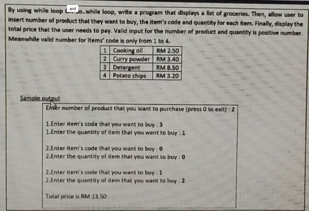 By using while loop o.while loop, write a program that displays a list of groceries. Then, allow user to
insert number of product that they want to buy, the item's code and quantity for each item. Finally, display the
and
total price that the user needs to pay. Valid input for the number of product and quantity is positive number.
Meanwhile valid number for Items' code is only from 1 to 4.
1 Cooking oll
2 Curry powder RM 3.40
3 Detergent
4 Potato chips
RM 2.50
RM 8.50
RM 3.20
Sample output
EMer number of product that you want to purchase (press 0 to exit): 2
1.Enter item's code that you want to buy : 3
1.Enter the quantity of item that you want to buy : 1
2.Enter item's code that you want to buy 0
2.Enter the quantity of item that you want to buy : 0
2.Enter item's code that you want to buy: 1
2.Enter the quantity of item that you want to buy 2
Total price is RM 13.50
