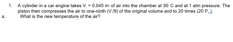 A cylinder in a car engine takes V, = 0.045 m of air into the chamber at 30. C and at 1 atm pressure. The
piston then compresses the air to one-ninth (V./9) of the original volume and to 20 times (20 P)
What is the new temperature of the air?
1.
а.

