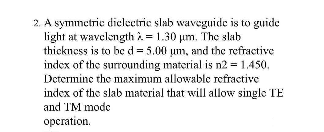 2. A symmetric dielectric slab waveguide is to guide
light at wavelength A= 1.30 µm. The slab
thickness is to be d = 5.00 um, and the refractive
index of the surrounding material is n2 = 1.450.
%3D
Determine the maximum allowable refractive
index of the slab material that will allow single TE
and TM mode
operation.
