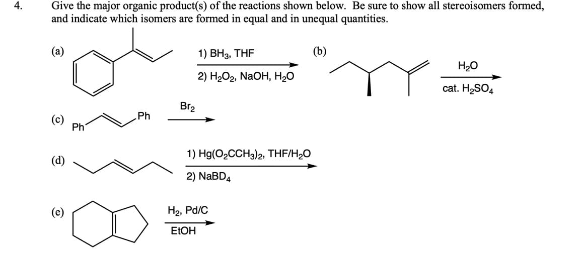 Give the major organic product(s) of the reactions shown below. Be sure to show all stereoisomers formed,
and indicate which isomers are formed in equal and in unequal quantities.
4.
(а)
1) ВНз, THF
H20
2) H2О2, NaOH, Н20
cat. H2SO4
Br2
Ph
(c)
Ph
1) Hg(O2CCH3)2, THF/H;O
(d)
2) NABD4
H2, Pd/C
ELOH
