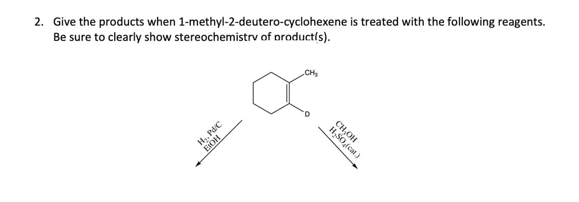 2. Give the products when 1-methyl-2-deutero-cyclohexene is treated with the following reagents.
Be sure to clearly show stereochemistrv of product(s).
CH3
CH;OH
H,SO,(cat.)
HO
H,, Pd/C
