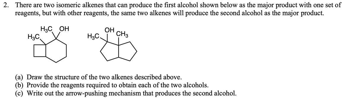 2. There are two isomeric alkenes that can produce the first alcohol shown below as the major product with one set of
reagents, but with other reagents, the same two alkenes will produce the second alcohol as the major product.
H3C OH
H3C,
ОН
H3C.
CH3
(a) Draw the structure of the two alkenes described above.
(b) Provide the reagents required to obtain each of the two alcohols.
(c) Write out the arrow-pushing mechanism that produces the second alcohol.

