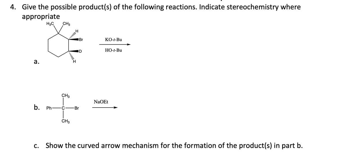 4. Give the possible product(s) of the following reactions. Indicate stereochemistry where
appropriate
H3C
CH3
IBr
КО-+-Bu
ID
НО-Bu
а.
CH3
NaOEt
b.
Ph
Br
CH3
c. Show the curved arrow mechanism for the formation of the product(s) in part b.
