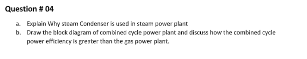 Question # 04
a. Explain Why steam Condenser is used in steam power plant
b. Draw the block diagram of combined cycle power plant and discuss how the combined cycle
power efficiency is greater than the gas power plant.
