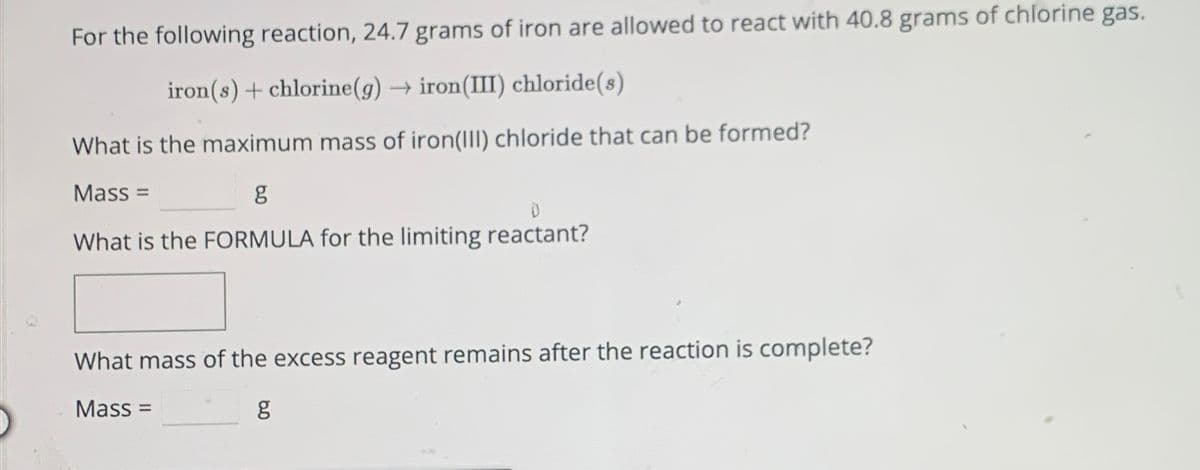 For the following reaction, 24.7 grams of iron are allowed to react with 40.8 grams of chlorine gas.
iron(s) + chlorine (g) → iron(III) chloride(s)
What is the maximum mass of iron(III) chloride that can be formed?
Mass=
g
What is the FORMULA for the limiting reactant?
What mass of the excess reagent remains after the reaction is complete?
Mass:
8.0
g