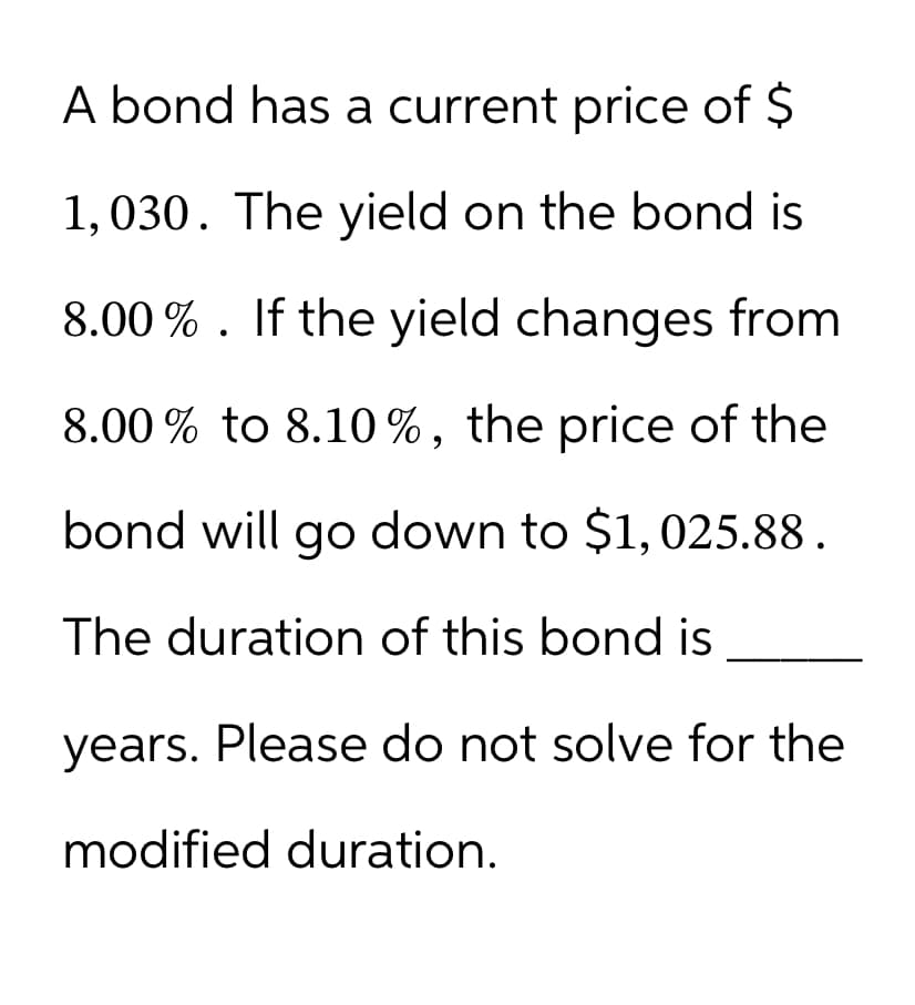 A bond has a current price of $
1,030. The yield on the bond is
8.00%. If the yield changes from
8.00% to 8.10%, the price of the
bond will go down to $1,025.88.
The duration of this bond is
years. Please do not solve for the
modified duration.