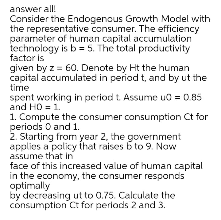 answer all!
Consider the Endogenous Growth Model with
the representative consumer. The efficiency
parameter of human capital accumulation
technology is b = 5. The total productivity
factor is
given by z = 60. Denote by Ht the human
capital accumulated in period t, and by ut the
time
spent working in period t. Assume u0 = 0.85
and HO = 1.
1. Compute the consumer consumption Ct for
periods 0 and 1.
2. Starting from year 2, the government
applies a policy that raises b to 9. Now
assume that in
face of this increased value of human capital
in the economy, the consumer responds
optimally
by decreasing ut to 0.75. Calculate the
consumption Ct for periods 2 and 3.
