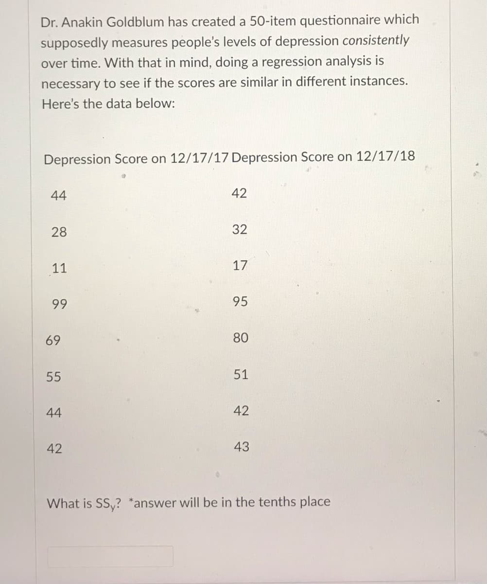 Dr. Anakin Goldblum has created a 50-item questionnaire which
supposedly measures people's levels of depression consistently
over time. With that in mind, doing a regression analysis is
necessary to see if the scores are similar in different instances.
Here's the data below:
Depression Score on 12/17/17 Depression Score on 12/17/18
44
28
11
99
69
55
44
42
42
32
17
95
80
51
42
43
What is SS,? *answer will be in the tenths place