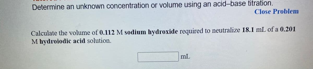 Determine an unknown concentration or volume using an acid-base titration.
Close Problem
Calculate the volume of 0.112 M sodium hydroxide required to neutralize 18.1 mL of a 0.201
M hydroiodic acid solution.
mL
