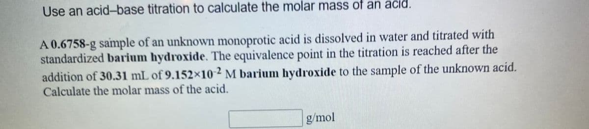 Use an acid-base titration to calculate the molar mass of an acıd.
A 0.6758-g sample of an unknown monoprotic acid is dissolved in water and titrated with
standardized barium hydroxide. The equivalence point in the titration is reached after the
addition of 30.31 mL of 9.152x10 ² M barium hydroxide to the sample of the unknown acid.
Calculate the molar mass of the acid.
g/mol
