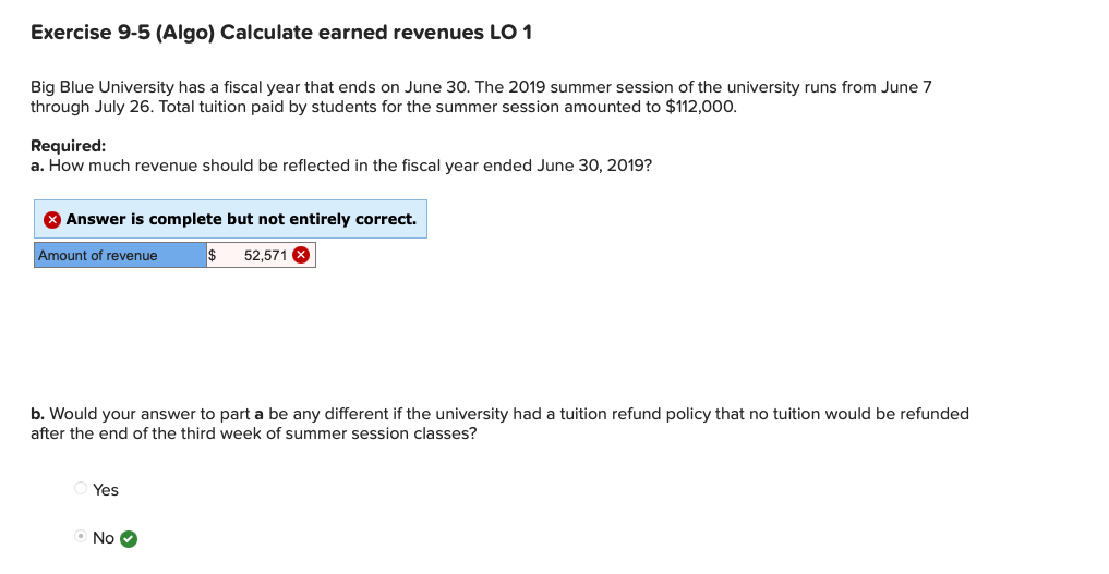 Exercise 9-5 (Algo) Calculate earned revenues LO 1
Big Blue University has a fiscal year that ends on June 30. The 2019 summer session of the university runs from June 7
through July 26. Total tuition paid by students for the summer session amounted to $112,000.
Required:
a. How much revenue should be reflected in the fiscal year ended June 30, 2019?
X Answer is complete but not entirely correct.
Amount of revenue
52,571 X
b. Would your answer to part a be any different if the university had a tuition refund policy that no tuition would be refunded
after the end of the third week of summer session classes?
Yes
O No O
