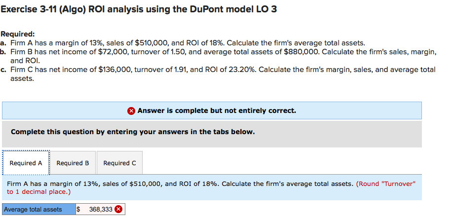 Exercise 3-11 (Algo) ROI analysis using the DuPont model LO 3
Required:
a. Firm A has a margin of 13%, sales of $510,000, and ROI of 18%. Calculate the firm's average total assets.
b. Firm B has net income of $72,00o0, turnover of 1.50, and average total assets of $880,000. Calculate the firm's sales, margin,
and ROI.
c. Firm C has net income of $136,000, turnover of 1.91, and ROI of 23.20%. Calculate the firm's margin, sales, and average total
assets.
Answer is complete but not entirely correct.
Complete this question by entering your answers in the tabs below.
Required A
Required B
Required C
Firm A has a margin of 13%, sales of $510,000, and ROI of 18%. Calculate the firm's average total assets. (Round "Turnover"
to 1 decimal place.)
Average total assets
$ 368,333

