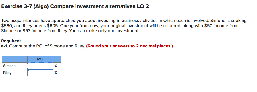 Exercise 3-7 (Algo) Compare investment alternatives LO 2
Two acquaintances have approached you about investing in business activities in which each is involved. Simone is seeking
$560, and Riley needs $605. One year from now, your original investment will be returned, along with $50 income from
Simone or $53 income from Riley. You can make only one investment.
Required:
a-1. Compute the ROI of Simone and Riley. (Round your answers to 2 decimal places.)
ROI
Simone
Riley
%
%

