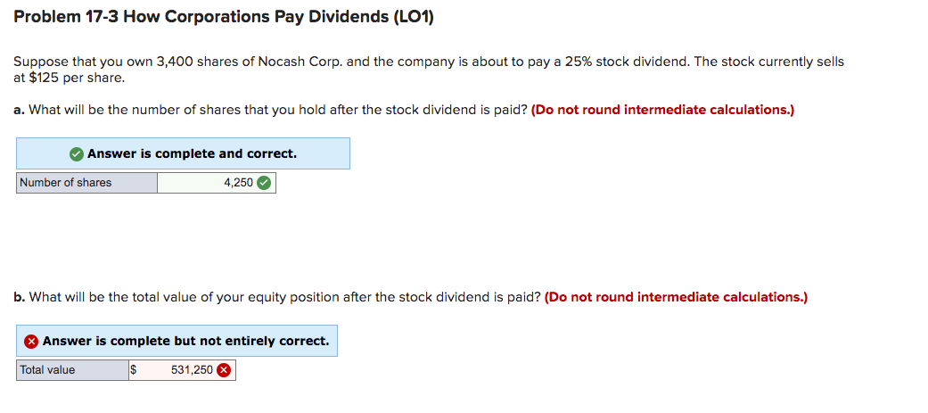 Problem 17-3 How Corporations Pay Dividends (LO1)
Suppose that you own 3,400 shares of Nocash Corp. and the company is about to pay a 25% stock dividend. The stock currently sells
at $125 per share.
a. What will be the number of shares that you hold after the stock dividend is paid? (Do not round intermediate calculations.)
O Answer is complete and correct.
Number of shares
4,250 O
b. What will be the total value of your equity position after the stock dividend is paid? (Do not round intermediate calculations.)
O Answer is complete but not entirely correct.
Total value
531,250 X
