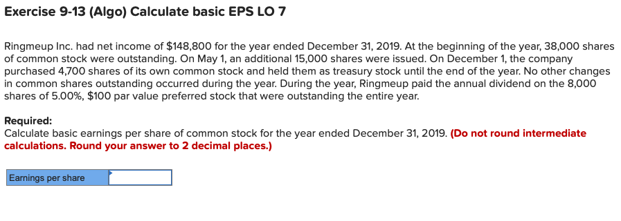Exercise 9-13 (Algo) Calculate basic EPS LO 7
Ringmeup Inc. had net income of $148,800 for the year ended December 31, 2019. At the beginning of the year, 38,000 shares
of common stock were outstanding. On May 1, an additional 15,000 shares were issued. On December 1, the company
purchased 4,700 shares of its own common stock and held them as treasury stock until the end of the year. No other changes
in common shares outstanding occurred during the year. During the year, Ringmeup paid the annual dividend on the 8,000
shares of 5.00%, $100 par value preferred stock that were outstanding the entire year.
Required:
Calculate basic earnings per share of common stock for the year ended December 31, 2019. (Do not round intermediate
calculations. Round your answer to 2 decimal places.)
Earnings per share
