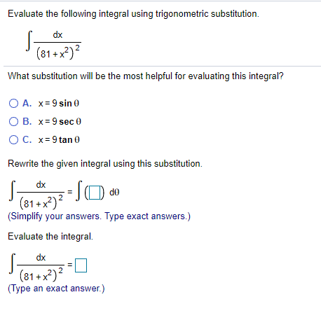 Evaluate the following integral using trigonometric substitution.
S-
(81+x²)?
dx
What substitution will be the most helpful for evaluating this integral?
O A. x= 9 sin 0
O B. x=9 sec 0
OC. x= 9 tan 0
Rewrite the given integral using this substitution.
S-
dx
(81+x²)?
(Simplify your answers. Type exact answers.)
Evaluate the integral.
S-
dx
(81+x²)?
(Type an exact answer.)
