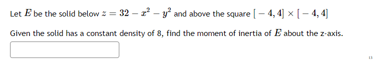 Let E be the solid below z = 32 – x² – y and above the square [- 4, 4] × [ – 4, 4]
Given the solid has a constant density of 8, find the moment of inertia of E about the z-axis.
13

