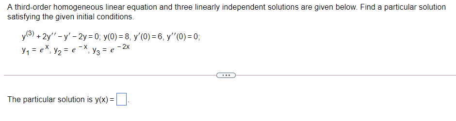 A third-order homogeneous linear equation and three linearly independent solutions are given below. Find a particular solution
satisfying the given initial conditions.
y(3).
у3) + 2y"- у' - 2у%3D0%B у(0) 3 8, у' (0) - 6, у" (0) - 0;
y, = eX, y, = e
- X
Уз
= e
- 2x
...
The particular solution is y(x) =
