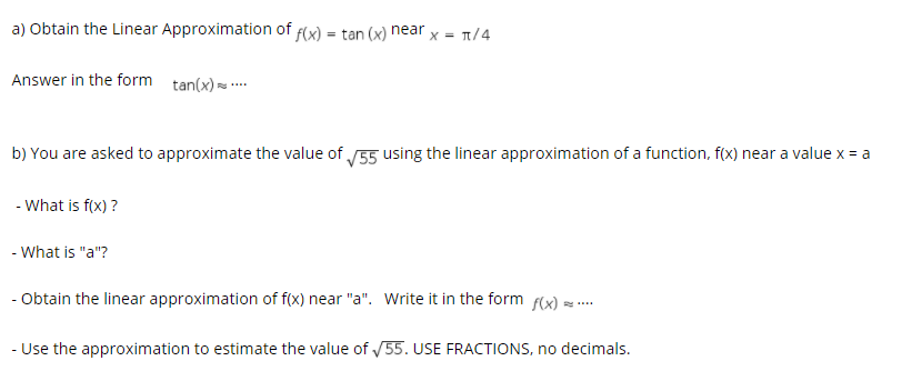 a) Obtain the Linear Approximation of f(x) = tan (x) near
X = T/4
Answer in the form tan(x) = ..
b) You are asked to approximate the value of 55 using the linear approximation of a function, f(x) near a value x = a
- What is f(x) ?
- What is "a"?
- Obtain the linear approximation of f(x) near "a". Write it in the form f(x)
- Use the approximation to estimate the value of /55. USE FRACTIONS, no decimals.
