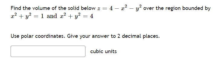 Find the volume of the solid below z = 4 – x? – y² over the region bounded by
x2 + y? = 1 and x? + y? = 4
Use polar coordinates. Give your answer to 2 decimal places.
cubic units
