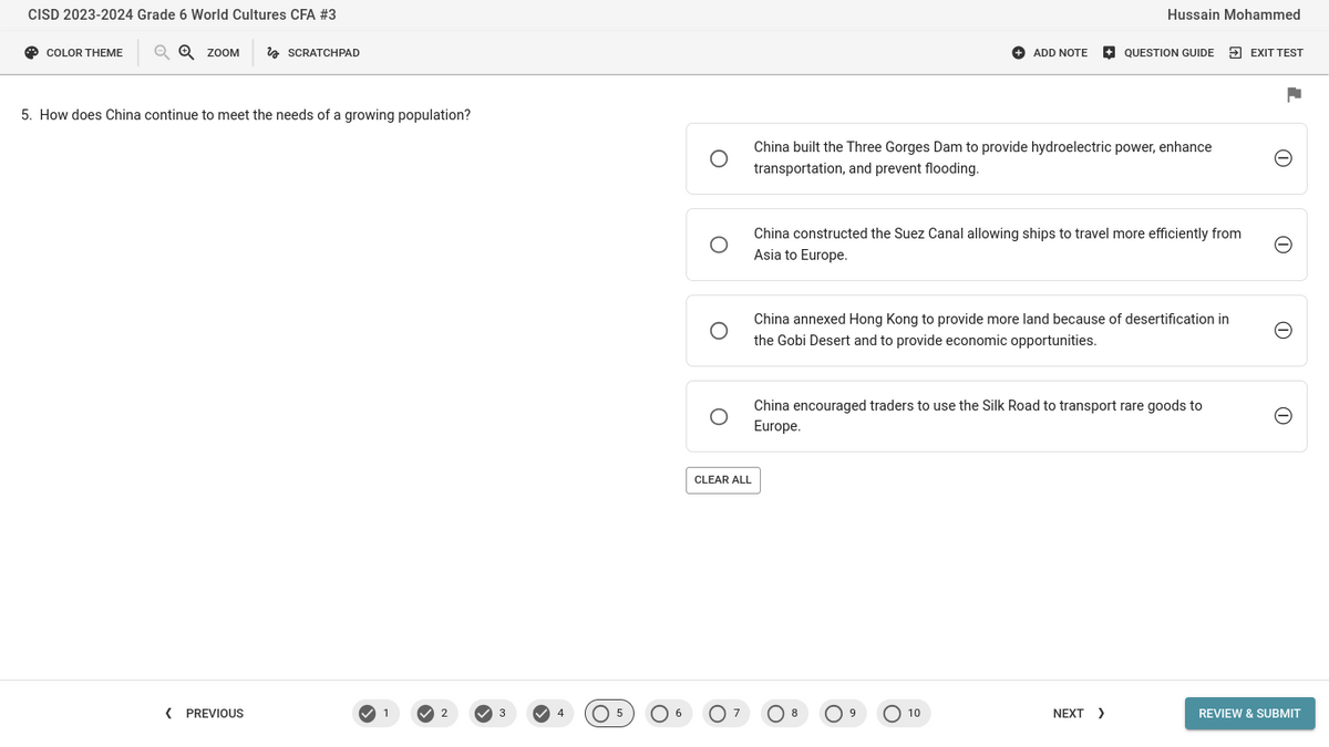 CISD 2023-2024 Grade 6 World Cultures CFA #3
COLOR THEME
QQ ZOOM
SCRATCHPAD
5. How does China continue to meet the needs of a growing population?
ADD NOTE
Hussain Mohammed
QUESTION GUIDE EXIT TEST
China built the Three Gorges Dam to provide hydroelectric power, enhance
transportation, and prevent flooding.
China constructed the Suez Canal allowing ships to travel more efficiently from
Asia to Europe.
China annexed Hong Kong to provide more land because of desertification in
the Gobi Desert and to provide economic opportunities.
CLEAR ALL
China encouraged traders to use the Silk Road to transport rare goods to
Europe.
1
I
1
⑪
< PREVIOUS
1
2
3
4
○ 5
○ 6
○ 8
10
NEXT >
REVIEW & SUBMIT