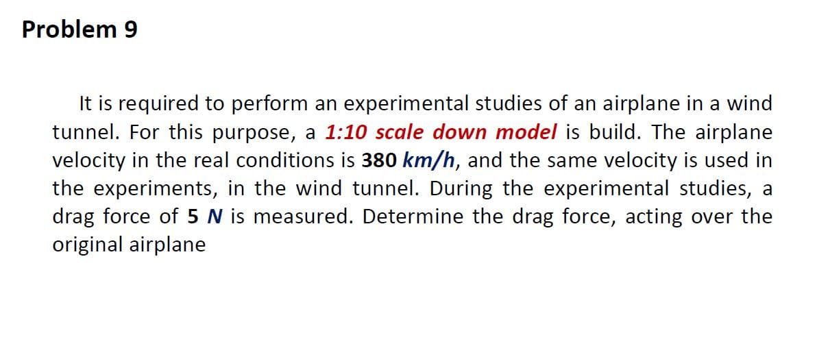 Problem 9
It is required to perform an experimental studies of an airplane in a wind
tunnel. For this purpose, a 1:10 scale down model is build. The airplane
velocity in the real conditions is 380 km/h, and the same velocity is used in
the experiments, in the wind tunnel. During the experimental studies, a
drag force of 5 N is measured. Determine the drag force, acting over the
original airplane
