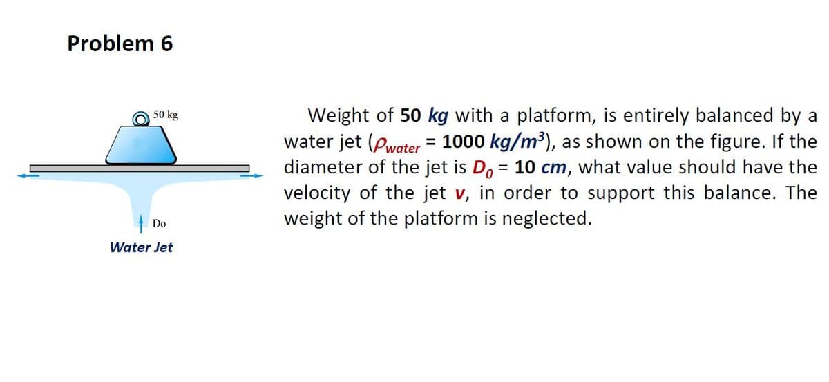 Problem 6
Weight of 50 kg with a platform, is entirely balanced by a
water jet (Pwater = 1000 kg/m³), as shown on the figure. If the
diameter of the jet is D, = 10 cm, what value should have the
velocity of the jet v, in order to support this balance. The
weight of the platform is neglected.
50 kg
%3D
%3D
Do
Water Jet
