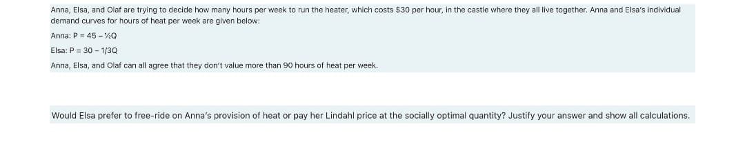 Anna, Elsa, and Olaf are trying to decide how many hours per week to run the heater, which costs $30 per hour, in the castle where they all live together. Anna and Elsa's individual
demand curves for hours of heat per week are given below:
Anna: P = 45 - Q
Elsa: P = 30 - 1/3Q
Anna, Elsa, and Olaf can all agree that they don't value more than 90 hours of heat per week.
Would Elsa prefer to free-ride on Anna's provision of heat or pay her Lindahl price at the socially optimal quantity? Justify your answer and show all calculations.
