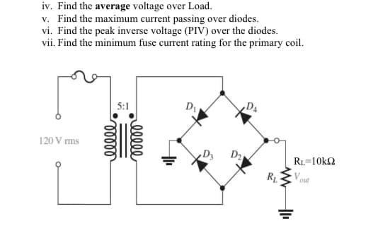iv. Find the average voltage over Load.
v. Find the maximum current passing over diodes.
vi. Find the peak inverse voltage (PIV) over the diodes.
vii. Find the minimum fuse current rating for the primary coil.
,Da
5:1
120 V ms
RL=10k2
R1
ell
lelll
