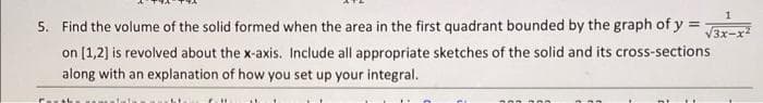 5. Find the volume of the solid formed when the area in the first quadrant bounded by the graph of y =
V3x-x
on [1,2) is revolved about the x-axis. Include all appropriate sketches of the solid and its cross-sections
along with an explanation of how you set up your integral.
